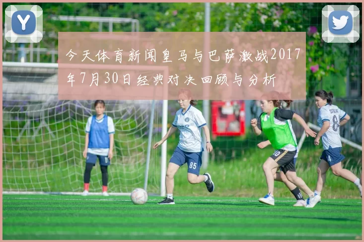 今天体育新闻皇马与巴萨激战2017年7月30日经典对决回顾与分析