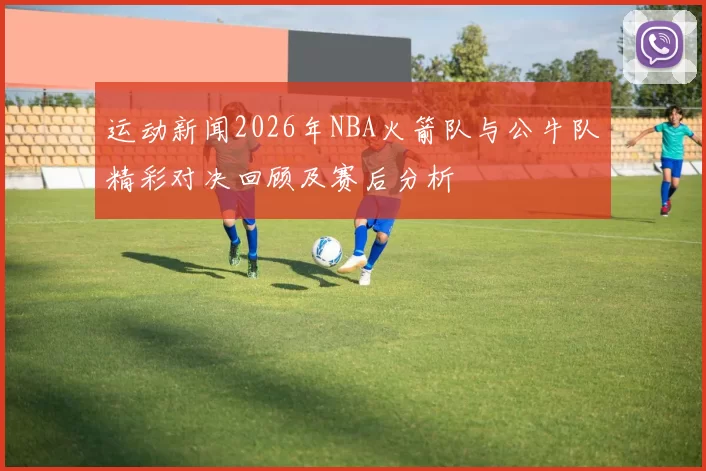 运动新闻2026年NBA火箭队与公牛队精彩对决回顾及赛后分析