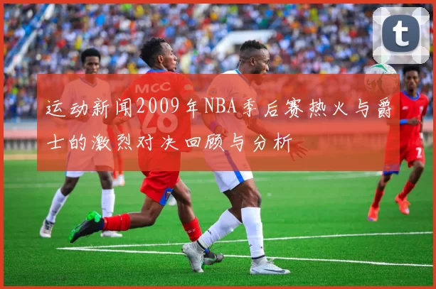 运动新闻2009年NBA季后赛热火与爵士的激烈对决回顾与分析