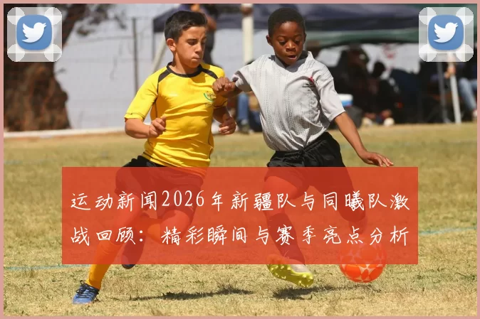 运动新闻2026年新疆队与同曦队激战回顾：精彩瞬间与赛季亮点分析